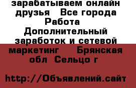 зарабатываем онлайн друзья - Все города Работа » Дополнительный заработок и сетевой маркетинг   . Брянская обл.,Сельцо г.